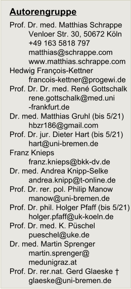 Autorengruppe Prof. Dr. med. Matthias Schrappe Venloer Str. 30, 50672 Köln +49 163 5818 797 matthias@schrappe.com www.matthias.schrappe.com Hedwig François-Kettner francois-kettner@progewi.de Prof. Dr. Dr. med. René Gottschalk 	rene.gottschalk@med.uni 	-frankfurt.de Dr. med. Matthias Gruhl (bis 5/21) hbzr186@gmail.com Prof. Dr. jur. Dieter Hart (bis 5/21) hart@uni-bremen.de Franz Knieps franz.knieps@bkk-dv.de Dr. med. Andrea Knipp-Selke 	andrea.knipp@t-online.de Prof. Dr. rer. pol. Philip Manow manow@uni-bremen.de Prof. Dr. phil. Holger Pfaff (bis 5/21) holger.pfaff@uk-koeln.de Prof. Dr. med. K. Püschel pueschel@uke.de Dr. med. Martin Sprenger 	martin.sprenger@ 	medunigraz.at Prof. Dr. rer.nat. Gerd Glaeske † glaeske@uni-bremen.de
